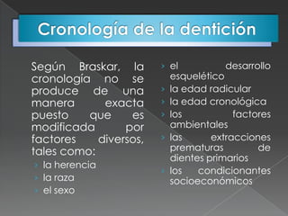 Según Braskar, la       › el            desarrollo
cronología no se            esquelético
produce de una          ›   la edad radicular
manera       exacta     ›   la edad cronológica
puesto    que     es    ›   los           factores
modificada       por        ambientales
factores    diversos,   ›   las      extracciones
tales como:                 prematuras         de
                            dientes primarios
› la herencia
                        ›   los   condicionantes
› la raza                   socioeconómicos
› el sexo
 