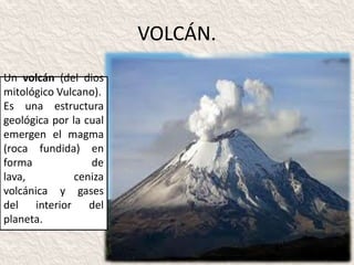 VOLCÁN.
Un volcán (del dios
mitológico Vulcano).
Es una estructura
geológica por la cual
emergen el magma
(roca fundida) en
forma             de
lava,          ceniza
volcánica y gases
del interior del
planeta.
 