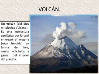VOLCÁN.

Un volcán (del dios
mitológico Vulcano).
Es una estructura
geológica por la cual
emergen el magma
(roca fundida) en
forma     de    lava,
ceniza volcánica y
gases del interior
del planeta.
 