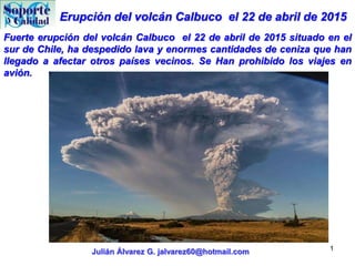Erupción del volcán Calbuco el 22 de abril de 2015
Julián Álvarez G. jalvarez60@hotmail.com 1
Fuerte erupción del volcán Calbuco el 22 de abril de 2015 situado en el
sur de Chile, ha despedido lava y enormes cantidades de ceniza que han
llegado a afectar otros países vecinos. Se Han prohibido los viajes en
avión.
 