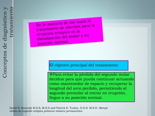 Conceptosdediagnósticoy
tratamiento
El objetivo principal del tratamiento:
Para evitar la pérdida del segundo molar
deciduo para que pueda continuar actuando
como mantenedor de espacio y recuperar la
longitud del arco perdido, permitiendo al
segundo premolar al entrar en erupción,
llegue a su posición normal.
David B. Kennedy B.D.S, M.S.D and Patrick K. Turkey, D.D.S. M.S.D. Manejo
clínico de erupción ectópica primeros molares permanentes.
 