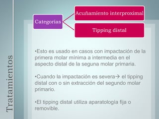 Tratamientos
Categorías
Acuñamiento interproximal
Tipping distal
•Esto es usado en casos con impactación de la
primera molar mínima a intermedia en el
aspecto distal de la seguna molar primaria.
•Cuando la impactación es severa el tipping
distal con o sin extracción del segundo molar
primario.
•El tipping distal utiliza aparatología fija o
removible.
 