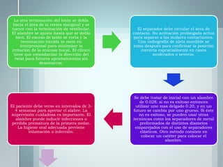La otra terminación del latón se dobla
hacia el área de la cresta marginal y se
tuerce con la terminación de vestibular.
El alambre se ajusta hasta que se dobla
bien. El exceso de latón se corta y la
terminación torcida se mete en
interproximal para minimizar la
irritación de la mucosa bucal. El clínico
tiene que estandarizar la dirección del
twist para futuros aprietamientos sin
desamarrar.
El separador debe circular el área de
contacto. Su activación prolongada actua
para separar a las molares contactantes.
Una radiografia de aleta mordible se
toma después para confirmar la posición
correcta espcacialmente en casos
moderados o severos.
Se debe tratar de inicial con un alambre
de 0.028. si no es exitoso entonces
utilizar uno mas delgado 0.20, y en un
futuro se cambia por uno grueso. Si éste
no es exitoso, se pueden usar otras
tecnincas como los separadores de metal
preformados de distintos diametos
emparejados con el uso de separadores
elásticos. Otro método consiste en
colocar un catéter para colocar el
alambre.
El paciente debe verse en intervalos de 3-
4 semanas para apretar el alabre. La
supervisión cuidadosa es importante. El
alambre puede inducir infecciones o
perdida prematura de la primera molar.
La higiene oral adecuada previene
inlamación o infección.
 