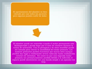 El apretamiento del alambre es bien
tolerado por casi todos los pacients
pero algunos pueden sufrir de dolor.
El alambre puede ser removido cuando el molar permanente este
desimpactado y pueda bajar por el área de contacto durante la
rutina de activación. Una rx periapical y de aleta mordible puede
ser tomada para checar la estabilidad del molar primario. Los
molares primarios pueden funcionar por mucos años aunque
pueden dar lugar a reabsorción severa radicular hasta reabsorción
coronal sin síntomas. En casos en que una segunda molar
primaria sea prematuramente perdida debido a la infección el
espacio puede mentenerse con una banda simple o un aparato con
loop.
 