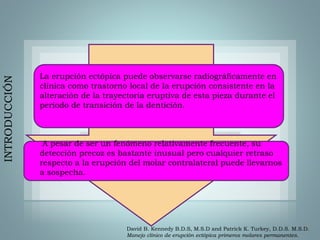 La erupción ectópica puede observarse radiográficamente en
clínica como trastorno local de la erupción consistente en la
alteración de la trayectoria eruptiva de esta pieza durante el
periodo de transición de la dentición.
A pesar de ser un fenómeno relativamente frecuente, su
detección precoz es bastante inusual pero cualquier retraso
respecto a la erupción del molar contralateral puede llevarnos
a sospecha.
INTRODUCCIÓN
David B. Kennedy B.D.S, M.S.D and Patrick K. Turkey, D.D.S. M.S.D.
Manejo clínico de erupción ectópica primeros molares permanentes.
 
