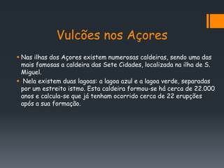 Vulcões nos Açores
 Nas ilhas dos Açores existem numerosas caldeiras, sendo uma das
  mais famosas a caldeira das Sete Cidades, localizada na ilha de S.
  Miguel.
 Nela existem duas lagoas: a lagoa azul e a lagoa verde, separadas
  por um estreito istmo. Esta caldeira formou-se há cerca de 22.000
  anos e calcula-se que já tenham ocorrido cerca de 22 erupções
  após a sua formação.
 