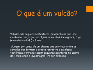 O que é um vulcão?

Vulcões são pequenas estruturas, ou aberturas que uma
montanha tem, e que em alguns momentos saem gases, fogo
(em estado sólido) e lavas.

 Surgem por causa de um choque que acontece entre as
camadas que formam a crosta terrestre e as placas
tectónicas, formando assim pequenas aberturas no centro
da Terra, onde a lava (magma) irá ser expelida.
 