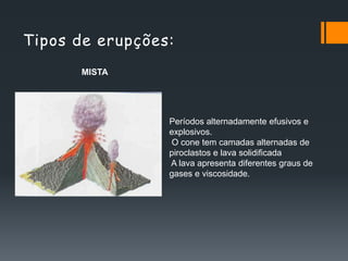 Tipos de erupções:
      MISTA




                 Períodos alternadamente efusivos e
                 explosivos.
                 O cone tem camadas alternadas de
                 piroclastos e lava solidificada
                 A lava apresenta diferentes graus de
                 gases e viscosidade.
 