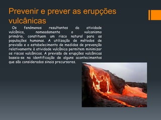Prevenir e prever as erupções
vulcânicas
  Os     fenómenos      resultantes    da     atividade
vulcânica,      nomeadamente         o      vulcanismo
primário, constituem um risco natural para as
populações humanas. A utilização de métodos de
previsão e o estabelecimento de medidas de prevenção
relativamente à atividade vulcânica permitem minimizar
os riscos vulcânicos. A previsão de erupções vulcânicas
baseia-se na identificação de alguns acontecimentos
que são considerados sinais precursores.
 