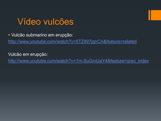 Vídeo vulcões
 Vulcão submarino em erupção:
http://www.youtube.com/watch?v=5TZ897jgnCA&feature=related

Vulcão em erupção:
http://www.youtube.com/watch?v=1m-SuGmUaY4&feature=grec_index
 