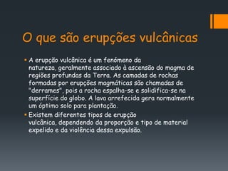 O que são erupções vulcânicas
 A erupção vulcânica é um fenómeno da
  natureza, geralmente associado à ascensão do magma de
  regiões profundas da Terra. As camadas de rochas
  formadas por erupções magmáticas são chamadas de
  "derrames", pois a rocha espalha-se e solidifica-se na
  superfície do globo. A lava arrefecida gera normalmente
  um óptimo solo para plantação.
 Existem diferentes tipos de erupção
  vulcânica, dependendo da proporção e tipo de material
  expelido e da violência dessa expulsão.
 