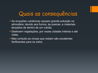 Quais as consequências
 As erupções vulcânicas causam grande poluição na
  atmosfera :devido aos fumos, às poeiras ,e materiais
  lançados de dentro de um vulcão.
 Destroem vegetações, por vezes cidades inteiras e até
  vidas.
 Mas contudo as cinzas que restam são excelentes
  fertilizantes para os solos.
 