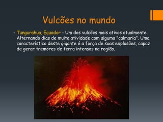 Vulcões no mundo
- Tungurahua, Equador - Um dos vulcões mais ativos atualmente.
  Alternando dias de muita atividade com alguma "calmaria". Uma
  característica deste gigante é a força de suas explosões, capaz
  de gerar tremores de terra intensos na região.
 