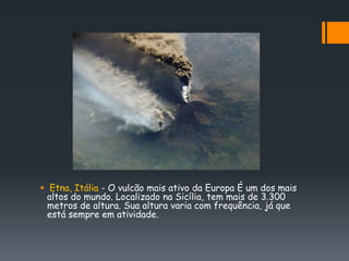  Etna, Itália - O vulcão mais ativo da Europa É um dos mais
  altos do mundo. Localizado na Sicília, tem mais de 3.300
  metros de altura. Sua altura varia com frequência, já que
  está sempre em atividade.
 