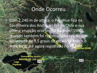 Onde OcorreuCom 2.240 m de altura, o Puyehue fica na Cordilheira dos Andes ao sul do Chile e sua última erupção ocorreu há 41 anos (1960), quando também foi registrado na região um terremoto de 9,5 graus na escala Richter – o mais forte até agora registrado no mundo.