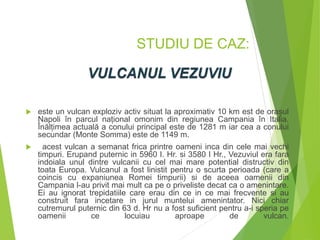 STUDIU DE CAZ:
 este un vulcan exploziv activ situat la aproximativ 10 km est de orașul
Napoli în parcul național omonim din regiunea Campania în Italia.
Înălțimea actuală a conului principal este de 1281 m iar cea a conului
secundar (Monte Somma) este de 1149 m.
 acest vulcan a semanat frica printre oameni inca din cele mai vechi
timpuri. Erupand puternic in 5960 I. Hr. si 3580 I Hr., Vezuviul era fara
indoiala unul dintre vulcanii cu cel mai mare potential distructiv din
toata Europa. Vulcanul a fost linistit pentru o scurta perioada (care a
coincis cu expaniunea Romei timpurii) si de aceea oamenii din
Campania l-au privit mai mult ca pe o priveliste decat ca o amenintare.
Ei au ignorat trepidatiile care erau din ce in ce mai frecvente si au
construit fara incetare in jurul muntelui amenintator. Nici chiar
cutremurul puternic din 63 d. Hr nu a fost suficient pentru a-i speria pe
oamenii ce locuiau aproape de vulcan.
 