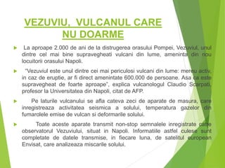 VEZUVIU, VULCANUL CARE
NU DOARME
 La aproape 2.000 de ani de la distrugerea orasului Pompei, Vezuviul, unul
dintre cel mai bine supravegheati vulcani din lume, ameninta din nou
locuitorii orasului Napoli.
 “Vezuviul este unul dintre cei mai periculosi vulcani din lume: mereu activ,
in caz de eruptie, ar fi direct amenintate 600.000 de persoane. Asa ca este
supravegheat de foarte aproape”, explica vulcanologul Claudio Scarpati,
profesor la Universitatea din Napoli, citat de AFP.
 Pe laturile vulcanului se afla cateva zeci de aparate de masura, care
inregistreaza activitatea seismica a solului, temperatura gazelor din
fumarolele emise de vulcan si deformarile solului.
 Toate aceste aparate transmit non-stop semnalele inregistrate catre
observatorul Vezuviului, situat in Napoli. Informatiile astfel culese sunt
completate de datele transmise, in fiecare luna, de satelitul european
Envisat, care analizeaza miscarile solului.
 