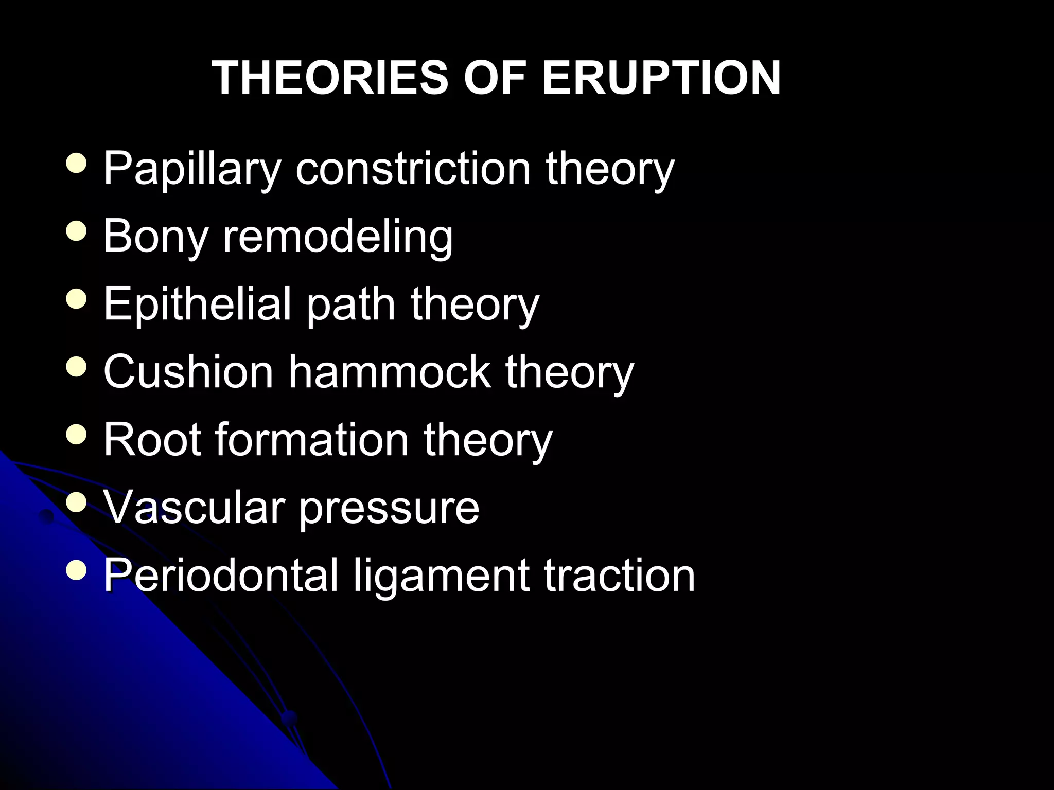 THEORIES OF ERUPTIONTHEORIES OF ERUPTION
 Papillary constriction theoryPapillary constriction theory
 Bony remodelingBony remodeling
 Epithelial path theoryEpithelial path theory
 Cushion hammock theoryCushion hammock theory
 Root formation theoryRoot formation theory
 Vascular pressureVascular pressure
 Periodontal ligament tractionPeriodontal ligament traction
 