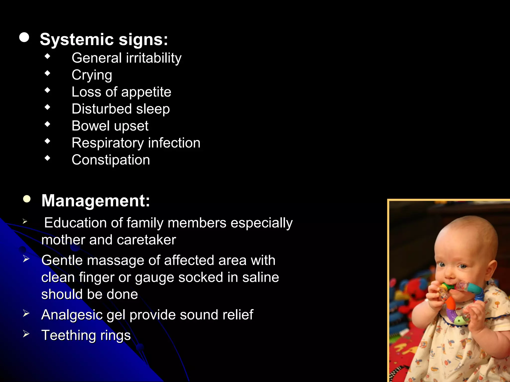  Management:Management:

Education of family members especiallyEducation of family members especially
mother and caretakermother and caretaker
 Gentle massage of affected area withGentle massage of affected area with
clean finger or gauge socked in salineclean finger or gauge socked in saline
should be doneshould be done
 Analgesic gel provide sound reliefAnalgesic gel provide sound relief
 Teething ringsTeething rings
 Systemic signs:Systemic signs:
 General irritabilityGeneral irritability
 CryingCrying
 Loss of appetiteLoss of appetite
 Disturbed sleepDisturbed sleep
 Bowel upsetBowel upset
 Respiratory infectionRespiratory infection
 ConstipationConstipation
 