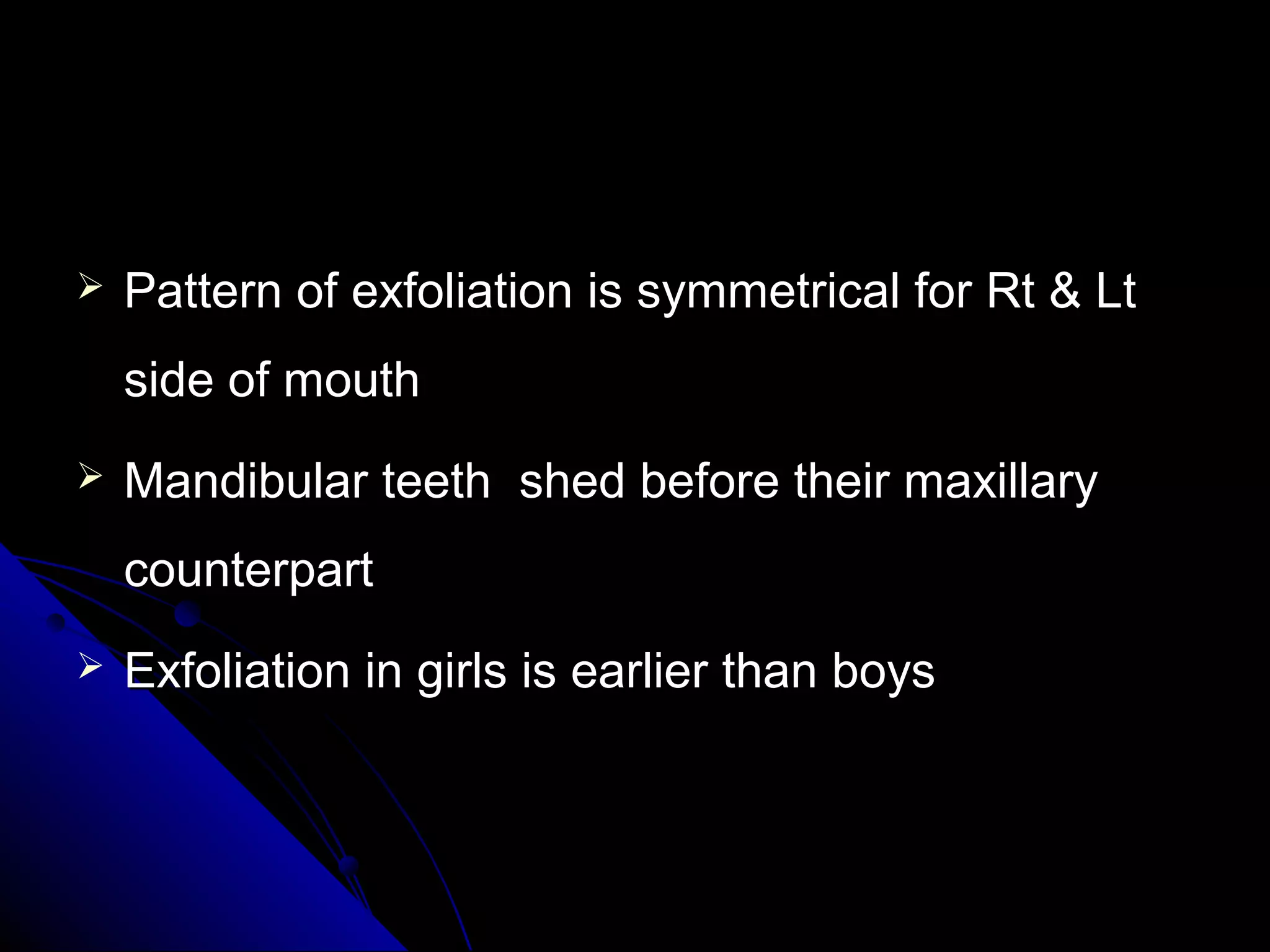  Pattern of exfoliation is symmetrical for Rt & LtPattern of exfoliation is symmetrical for Rt & Lt
side of mouthside of mouth
 Mandibular teeth shed before their maxillaryMandibular teeth shed before their maxillary
counterpartcounterpart
 Exfoliation in girls is earlier than boysExfoliation in girls is earlier than boys
 