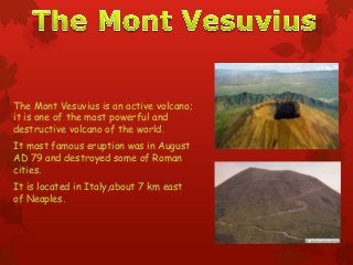 The Mont Vesuvius is an active volcano;
it is one of the most powerful and
destructive volcano of the world.
It most famous eruption was in August
AD 79 and destroyed some of Roman
cities.
It is located in Italy,about 7 km east
of Neaples.
 