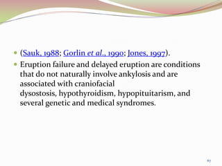  (Sauk, 1988; Gorlin et al., 1990; Jones, 1997).
 Eruption failure and delayed eruption are conditions
that do not naturally involve ankylosis and are
associated with craniofacial
dysostosis, hypothyroidism, hypopituitarism, and
several genetic and medical syndromes.
67
 