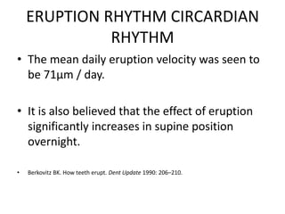 ERUPTION RHYTHM CIRCARDIAN
RHYTHM
• The mean daily eruption velocity was seen to
be 71µm / day.
• It is also believed that the effect of eruption
significantly increases in supine position
overnight.
•

Berkovitz BK. How teeth erupt. Dent Update 1990: 206–210.

 