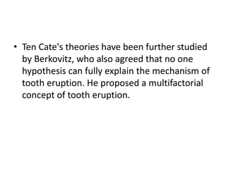 • Ten Cate's theories have been further studied
by Berkovitz, who also agreed that no one
hypothesis can fully explain the mechanism of
tooth eruption. He proposed a multifactorial
concept of tooth eruption.

 