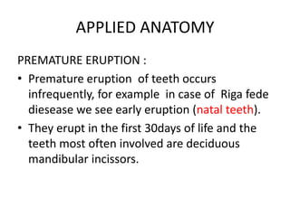 APPLIED ANATOMY
PREMATURE ERUPTION :
• Premature eruption of teeth occurs
infrequently, for example in case of Riga fede
diesease we see early eruption (natal teeth).
• They erupt in the first 30days of life and the
teeth most often involved are deciduous
mandibular incissors.

 