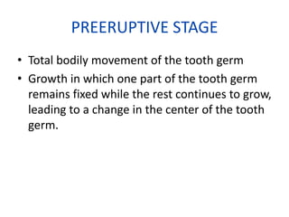 PREERUPTIVE STAGE
• Total bodily movement of the tooth germ
• Growth in which one part of the tooth germ
remains fixed while the rest continues to grow,
leading to a change in the center of the tooth
germ.

 
