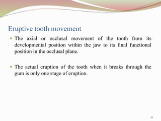 Eruptive tooth movement
 The axial or occlusal movement of the tooth from its
developmental position within the jaw to its final functional
position in the occlusal plane.
 The actual eruption of the tooth when it breaks through the
gum is only one stage of eruption.
10
 