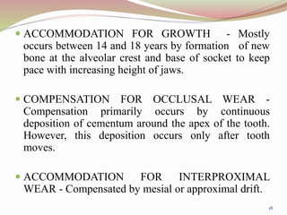  ACCOMMODATION FOR GROWTH - Mostly
occurs between 14 and 18 years by formation of new
bone at the alveolar crest and base of socket to keep
pace with increasing height of jaws.
 COMPENSATION FOR OCCLUSAL WEAR -
Compensation primarily occurs by continuous
deposition of cementum around the apex of the tooth.
However, this deposition occurs only after tooth
moves.
 ACCOMMODATION FOR INTERPROXIMAL
WEAR - Compensated by mesial or approximal drift.
18
 