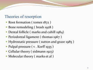 Theories of resorption
 Root formation ( tomes 1872 )
 Bone remodeling ( brash 1928 )
 Dental follicle ( marks and cahill 1984)
 Periodontal ligament ( thomas 1967 )
 Hydrostatic pressure ( sutton and graze 1985 )
 Pulpal pressure ( v . Korff 1935 )
 Cellular theory ( eidmann 1923)
 Molecular theory ( marks et al )
21
 
