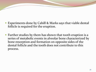  Experiments done by Cahill & Marks says that viable dental
follicle is required for the eruption.
 Further studies by them has shown that tooth eruption is a
series of metabolic events in alveolar bone characterized by
bone resorption and formation on opposite sides of the
dental follicle and the tooth does not contribute to this
process.
26
 