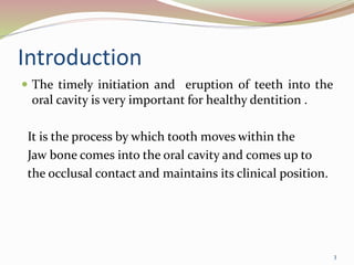 Introduction
 The timely initiation and eruption of teeth into the
oral cavity is very important for healthy dentition .
It is the process by which tooth moves within the
Jaw bone comes into the oral cavity and comes up to
the occlusal contact and maintains its clinical position.
3
 