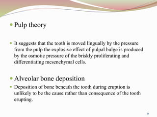  Pulp theory
 It suggests that the tooth is moved lingually by the pressure
from the pulp the explosive effect of pulpal bulge is produced
by the osmotic pressure of the briskly proliferating and
differentiating mesenchymal cells.
 Alveolar bone deposition
 Deposition of bone beneath the tooth during eruption is
unlikely to be the cause rather than consequence of the tooth
erupting.
34
 