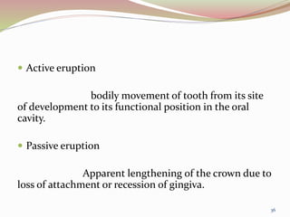  Active eruption
bodily movement of tooth from its site
of development to its functional position in the oral
cavity.
 Passive eruption
Apparent lengthening of the crown due to
loss of attachment or recession of gingiva.
36
 