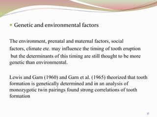 Genetic and environmental factors
The environment, prenatal and maternal factors, social
factors, climate etc. may influence the timing of tooth eruption
but the determinants of this timing are still thought to be more
genetic than environmental.
Lewis and Garn (1960) and Garn et al. (1965) theorized that tooth
formation is genetically determined and in an analysis of
monozygotic twin pairings found strong correlations of tooth
formation
37
 