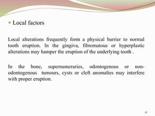  Local factors
Local alterations frequently form a physical barrier to normal
tooth eruption. In the gingiva, fibromatous or hyperplastic
alterations may hamper the eruption of the underlying tooth .
In the bone, supernumeraries, odontogenous or non-
odontogenous tumours, cysts or cleft anomalies may interfere
with proper eruption.
38
 