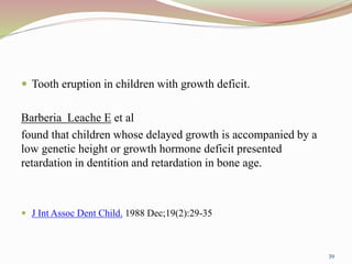  Tooth eruption in children with growth deficit.
Barberia Leache E et al
found that children whose delayed growth is accompanied by a
low genetic height or growth hormone deficit presented
retardation in dentition and retardation in bone age.
 J Int Assoc Dent Child. 1988 Dec;19(2):29-35
39
 