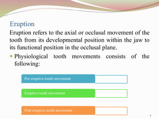 Eruption
Eruption refers to the axial or occlusal movement of the
tooth from its developmental position within the jaw to
its functional position in the occlusal plane.
 Physiological tooth movements consists of the
following:
Pre eruptive tooth movement
Eruptive tooth movement
Post eruptive tooth movement
4
 