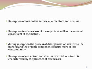  Resorption occurs on the surface of cementum and dentine .
 Resorption involves a loss of the organic as well as the mineral
constituent of the matrix .
 during resorption the process of disorganization relative to the
mineral and the organic components occurs more or less
concomitantly.
 Resorption of cementum and dentine of deciduous teeth is
characterized by the presence of osteoclasts.
43
 