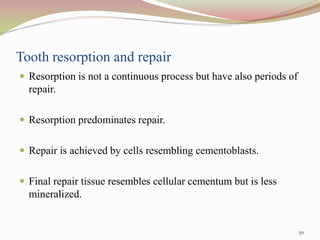 Tooth resorption and repair
 Resorption is not a continuous process but have also periods of
repair.
 Resorption predominates repair.
 Repair is achieved by cells resembling cementoblasts.
 Final repair tissue resembles cellular cementum but is less
mineralized.
50
 