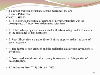  Failure of eruption of first and second permanent molars
Camila Palma et al
CONCLUSIONS
 1. In this series, the failure of eruption of permanent molars was the
consequence of impactions and primary retentions.
 2. Unfavorable prognosis is associated with advanced age and with molars
in the last stages of root formation.
 3. Root dilaceration is a major factor limiting eruption and an indicator of
poor prognosis.
 4. The degree of non-eruption and the inclination axis are not key factors in
prognosis.
 5. Posterior dento-alveolar discrepancy is associated with impaction of
second molars.
 J Clin Pediatr Dent 27(3): 239-246, 2003
63
 