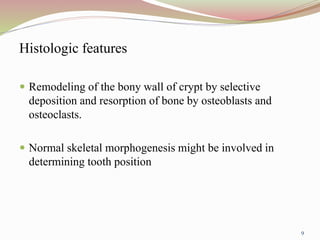 Histologic features
 Remodeling of the bony wall of crypt by selective
deposition and resorption of bone by osteoblasts and
osteoclasts.
 Normal skeletal morphogenesis might be involved in
determining tooth position
9
 