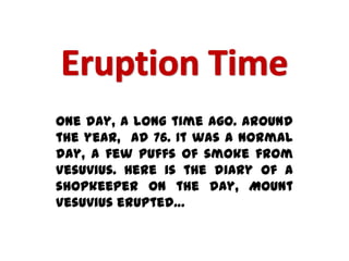 One day, a long time ago. Around
the year, ad 76. It was a normal
day, a few puffs of smoke from
Vesuvius. Here is the diary of a
shopkeeper on the day, Mount
Vesuvius erupted…
 