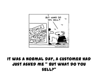 It was a normal day, a customer had
   just asked me “ but what do you
               sell?”
 