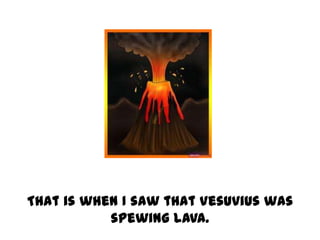 That is when I saw that Vesuvius was
           spewing lava.
 