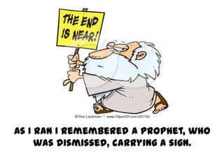 As I ran I remembered a prophet, who
     was dismissed, carrying a sign.
 