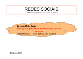 REDES SOCIAIS
                  250 Milhões de perfis nos sites sociais (OUT 2007)




       European Media Scope
       Portugal é surpresa europeia no uso da
                       Internet
       Rebeca Venâncio – Jornal de Negócios - 03/05/10




Etelberto/2010
 